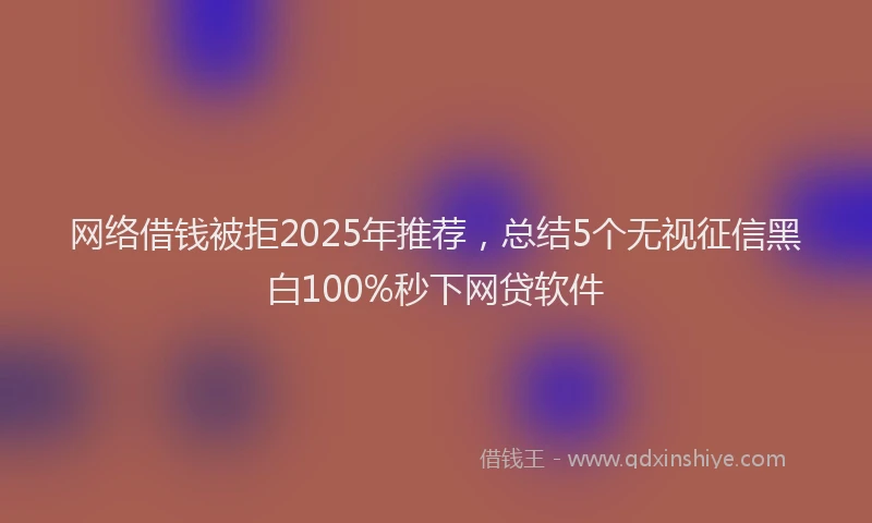 网络借钱被拒2025年推荐，总结5个无视征信黑白100%秒下网贷软件