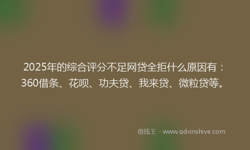 2025年的综合评分不足网贷全拒什么原因有：360借条、花呗、功夫贷、我来贷、微粒贷等。