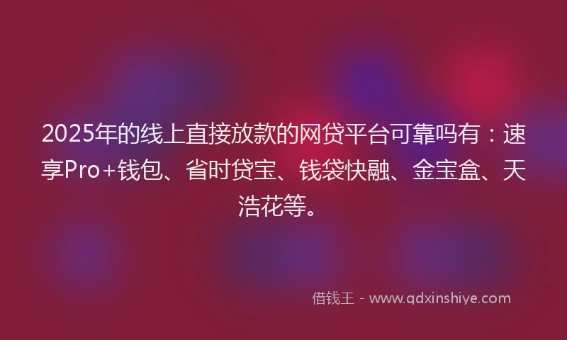 2025年的线上直接放款的网贷平台可靠吗有：速享Pro+钱包、省时贷宝、钱袋快融、金宝盒、天浩花等。