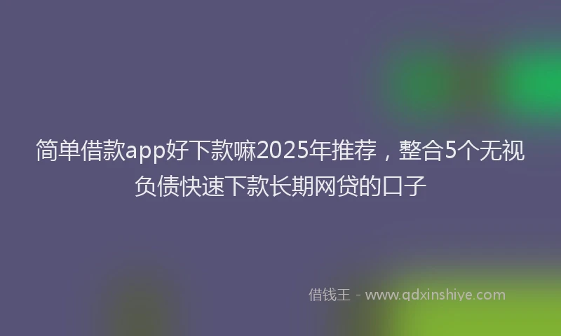 简单借款app好下款嘛2025年推荐，整合5个无视负债快速下款长期网贷的口子
