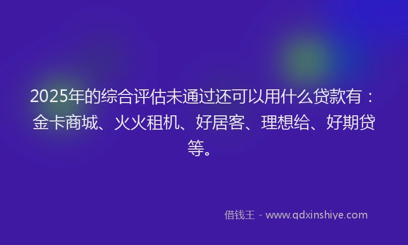 2025年的综合评估未通过还可以用什么贷款有：金卡商城、火火租机、好居客、理想给、好期贷等。