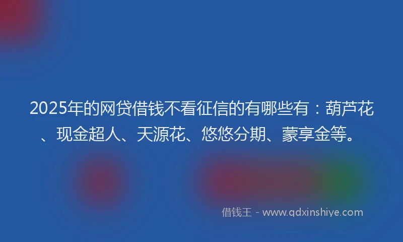 2025年的网贷借钱不看征信的有哪些有：葫芦花、现金超人、天源花、悠悠分期、蒙享金等。
