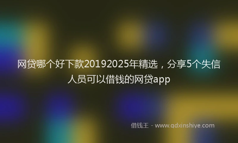 网贷哪个好下款20192025年精选，分享5个失信人员可以借钱的网贷app