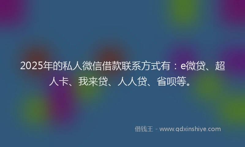 2025年的私人微信借款联系方式有：e微贷、超人卡、我来贷、人人贷、省呗等。