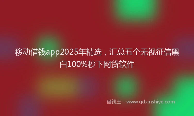 移动借钱app2025年精选，汇总五个无视征信黑白100%秒下网贷软件