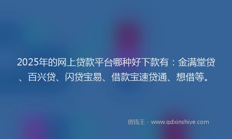 2025年的网上贷款平台哪种好下款有：金满堂贷、百兴贷、闪贷宝易、借款宝速贷通、想借等。