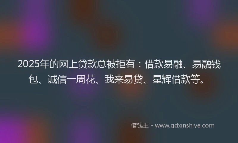2025年的网上贷款总被拒有：借款易融、易融钱包、诚信一周花、我来易贷、星辉借款等。