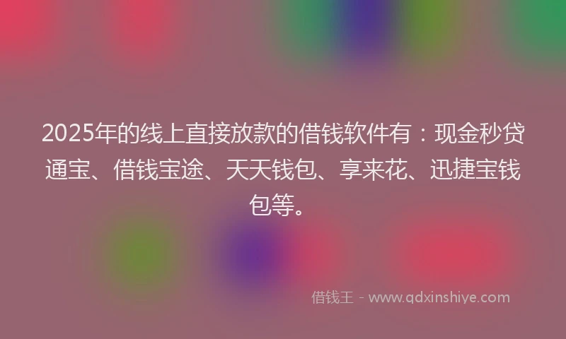 2025年的线上直接放款的借钱软件有：现金秒贷通宝、借钱宝途、天天钱包、享来花、迅捷宝钱包等。