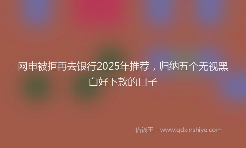 网申被拒再去银行2025年推荐，归纳五个无视黑白好下款的口子
