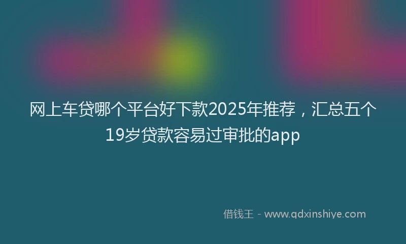 网上车贷哪个平台好下款2025年推荐，汇总五个19岁贷款容易过审批的app