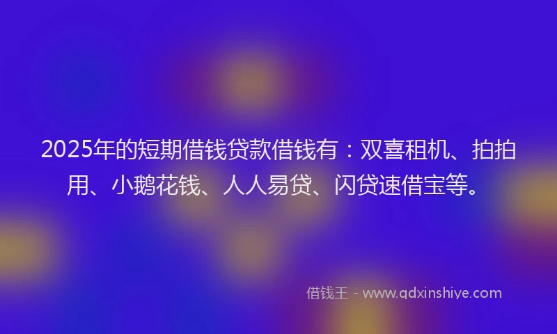 2025年的短期借钱贷款借钱有：双喜租机、拍拍用、小鹅花钱、人人易贷、闪贷速借宝等。