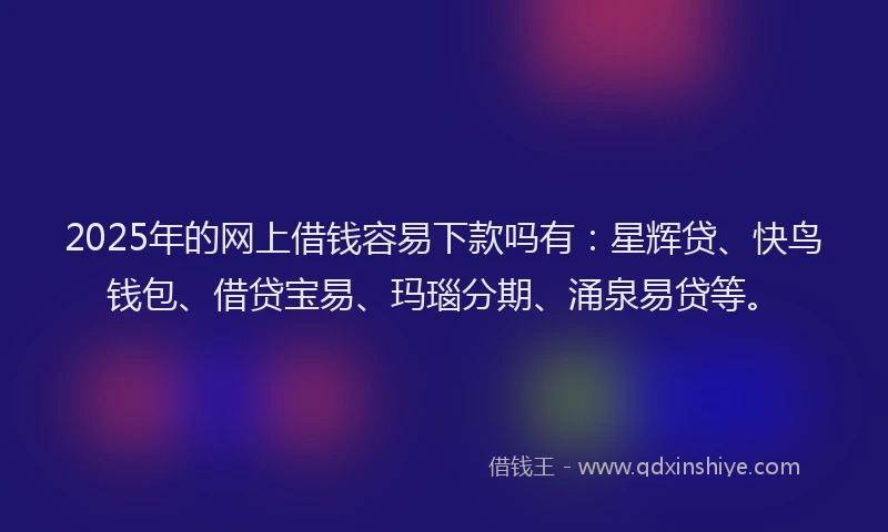2025年的网上借钱容易下款吗有：星辉贷、快鸟钱包、借贷宝易、玛瑙分期、涌泉易贷等。