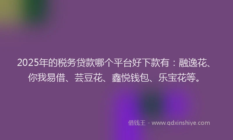 2025年的税务贷款哪个平台好下款有：融逸花、你我易借、芸豆花、鑫悦钱包、乐宝花等。