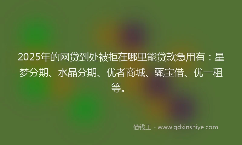 2025年的网贷到处被拒在哪里能贷款急用有：星梦分期、水晶分期、优者商城、甄宝借、优一租等。