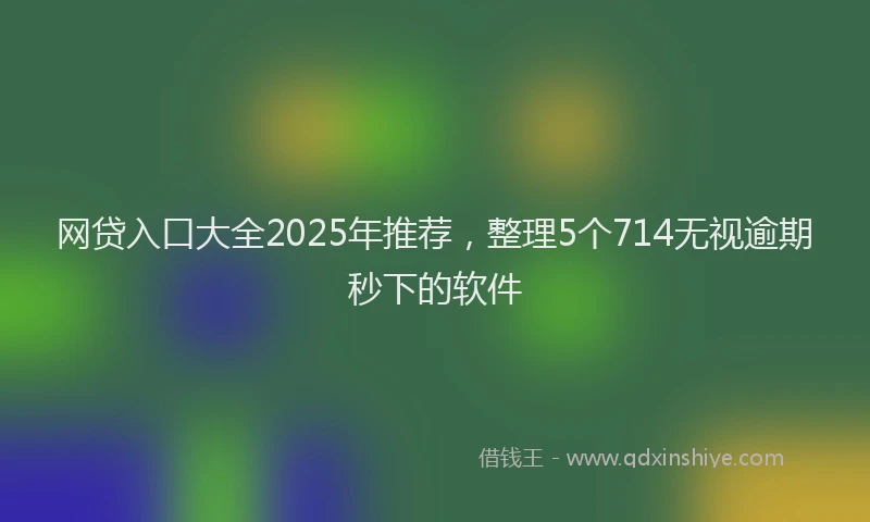 网贷入口大全2025年推荐，整理5个714无视逾期秒下的软件