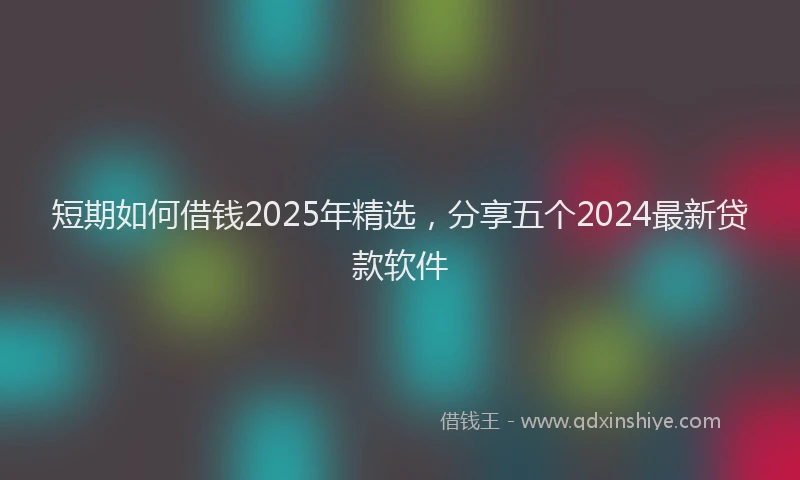 短期如何借钱2025年精选，分享五个2024最新贷款软件
