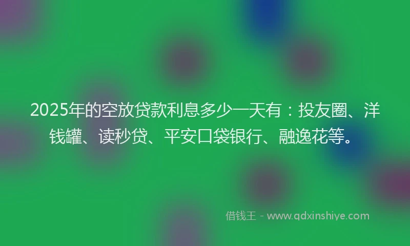 2025年的空放贷款利息多少一天有：投友圈、洋钱罐、读秒贷、平安口袋银行、融逸花等。
