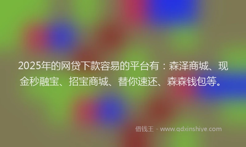 2025年的网贷下款容易的平台有：森泽商城、现金秒融宝、招宝商城、替你速还、森森钱包等。