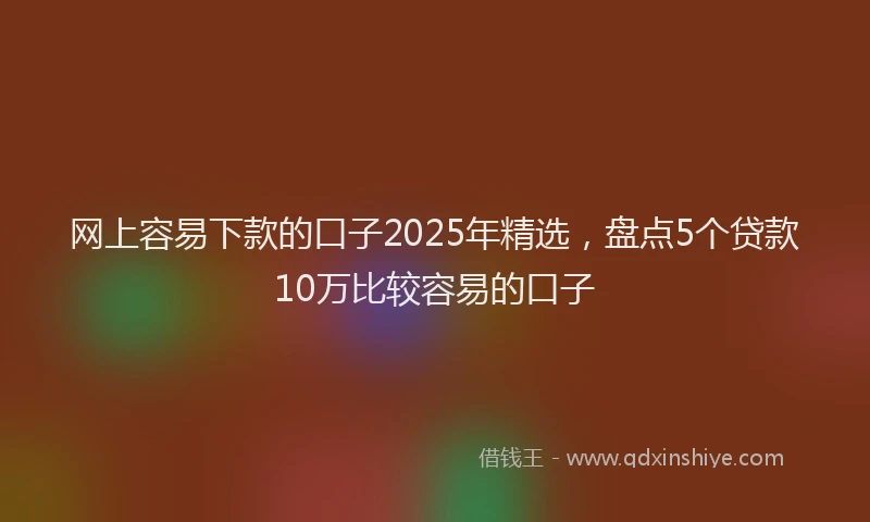 网上容易下款的口子2025年精选，盘点5个贷款10万比较容易的口子