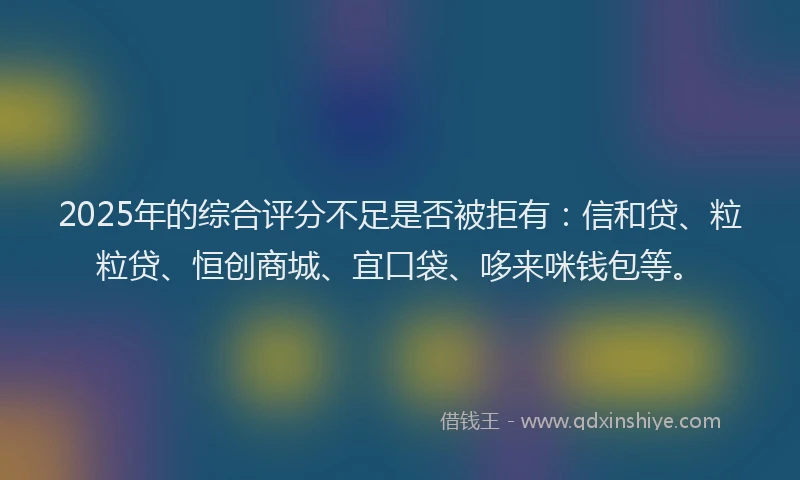 2025年的综合评分不足是否被拒有：信和贷、粒粒贷、恒创商城、宜口袋、哆来咪钱包等。