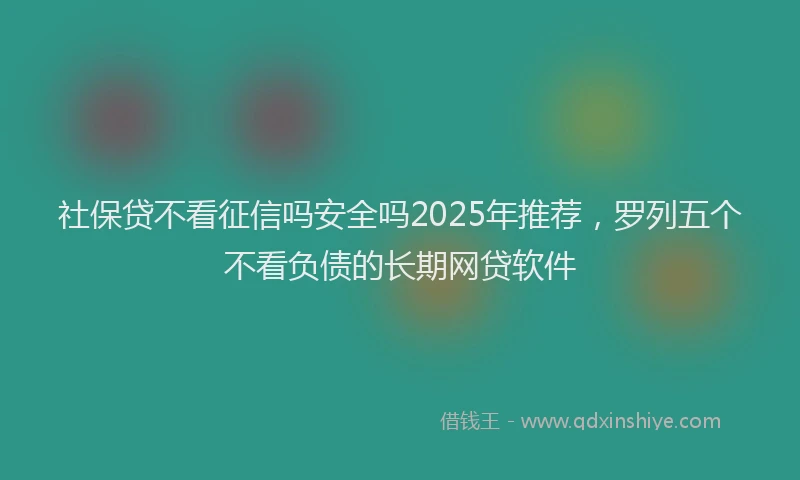 社保贷不看征信吗安全吗2025年推荐，罗列五个不看负债的长期网贷软件