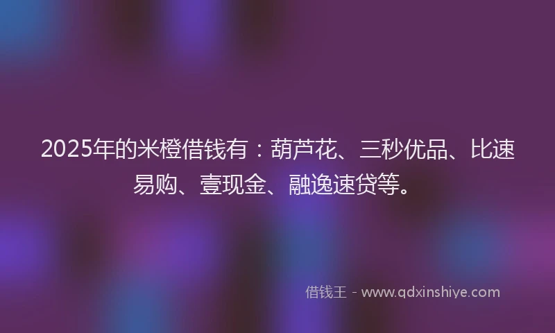 2025年的米橙借钱有：葫芦花、三秒优品、比速易购、壹现金、融逸速贷等。