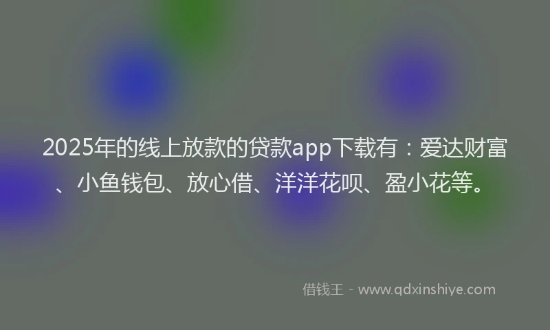 2025年的线上放款的贷款app下载有：爱达财富、小鱼钱包、放心借、洋洋花呗、盈小花等。