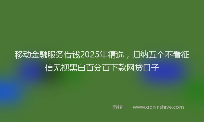 移动金融服务借钱2025年精选，归纳五个不看征信无视黑白百分百下款网贷口子