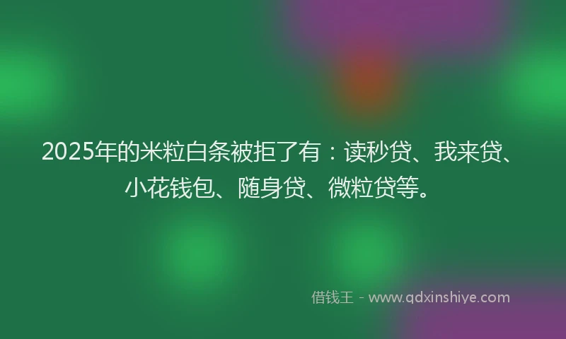 2025年的米粒白条被拒了有：读秒贷、我来贷、小花钱包、随身贷、微粒贷等。