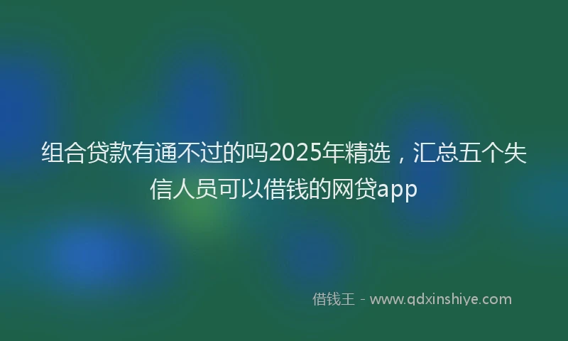 组合贷款有通不过的吗2025年精选，汇总五个失信人员可以借钱的网贷app