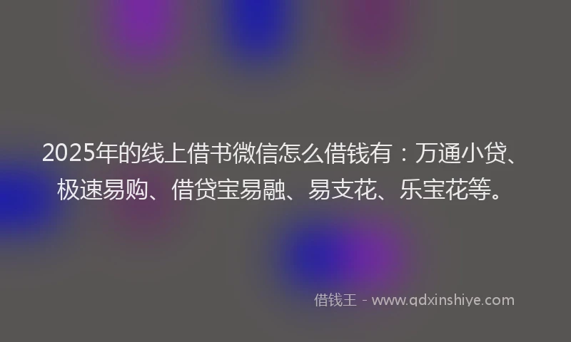 2025年的线上借书微信怎么借钱有：万通小贷、极速易购、借贷宝易融、易支花、乐宝花等。