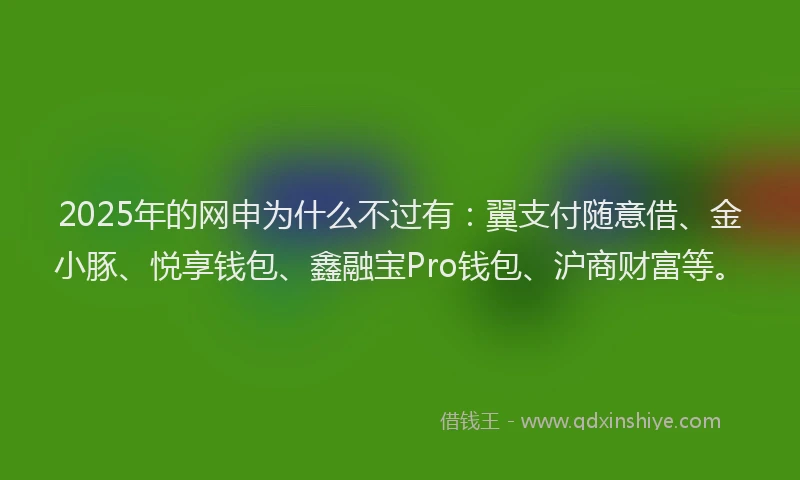 2025年的网申为什么不过有：翼支付随意借、金小豚、悦享钱包、鑫融宝Pro钱包、沪商财富等。