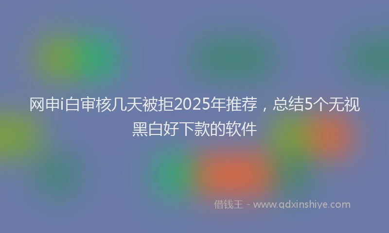 网申i白审核几天被拒2025年推荐，总结5个无视黑白好下款的软件