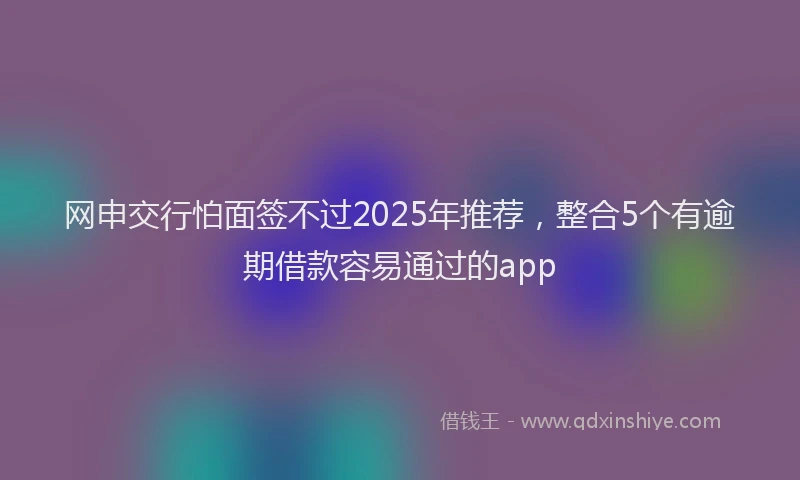 网申交行怕面签不过2025年推荐，整合5个有逾期借款容易通过的app