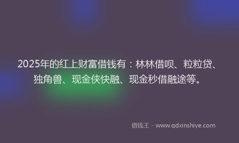 2025年的红上财富借钱有：林林借呗、粒粒贷、独角兽、现金侠快融、现金秒借融途等。