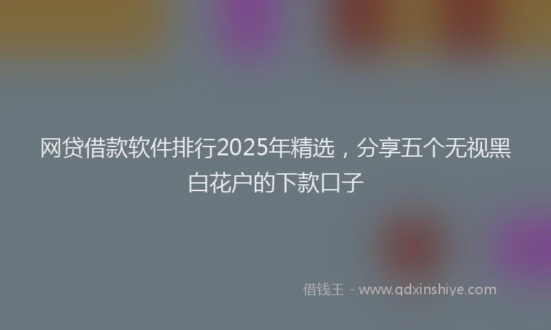 网贷借款软件排行2025年精选，分享五个无视黑白花户的下款口子