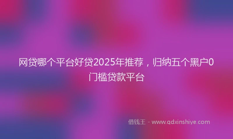 网贷哪个平台好贷2025年推荐，归纳五个黑户0门槛贷款平台