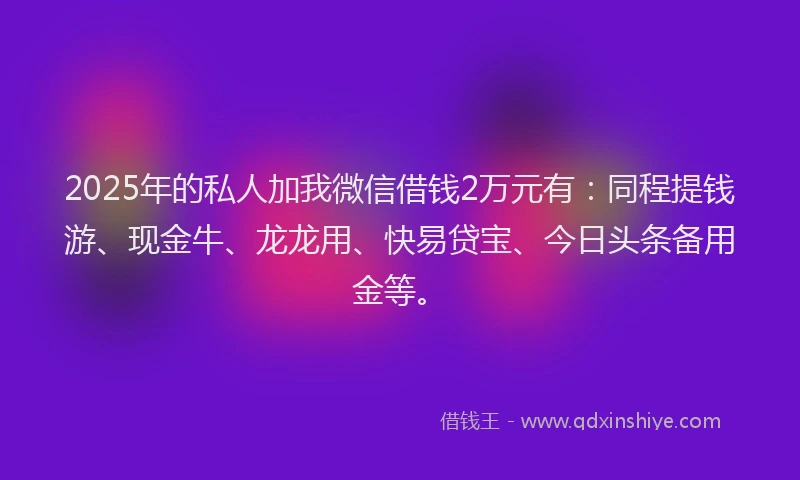 2025年的私人加我微信借钱2万元有：同程提钱游、现金牛、龙龙用、快易贷宝、今日头条备用金等。