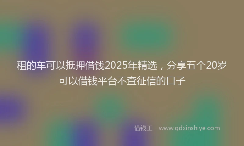 租的车可以抵押借钱2025年精选，分享五个20岁可以借钱平台不查征信的口子
