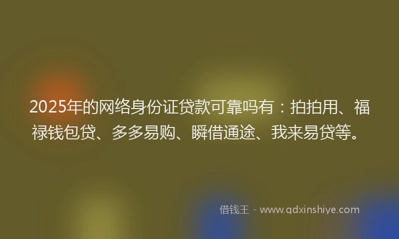 2025年的网络身份证贷款可靠吗有：拍拍用、福禄钱包贷、多多易购、瞬借通途、我来易贷等。