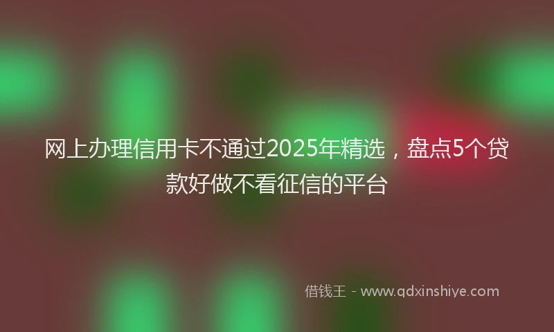 网上办理信用卡不通过2025年精选，盘点5个贷款好做不看征信的平台