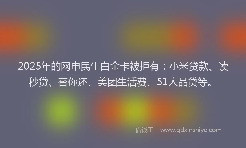 2025年的网申民生白金卡被拒有:小米贷款、读秒贷、替你还、美团生活费、51人品贷等。