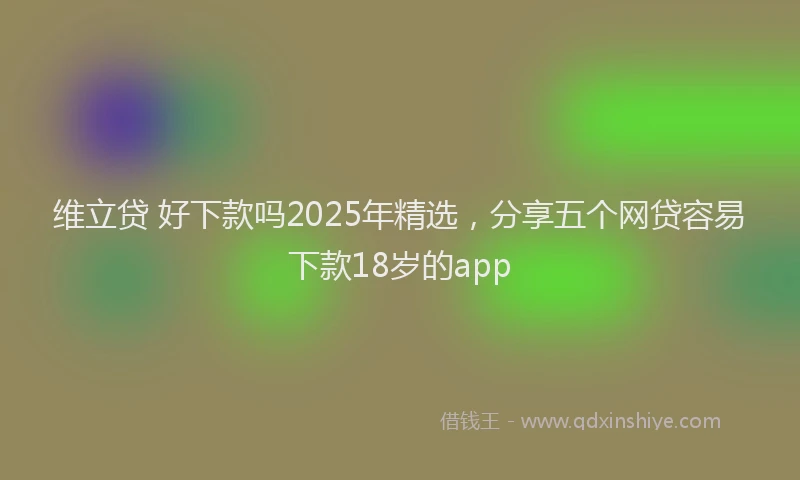 维立贷 好下款吗2025年精选，分享五个网贷容易下款18岁的app