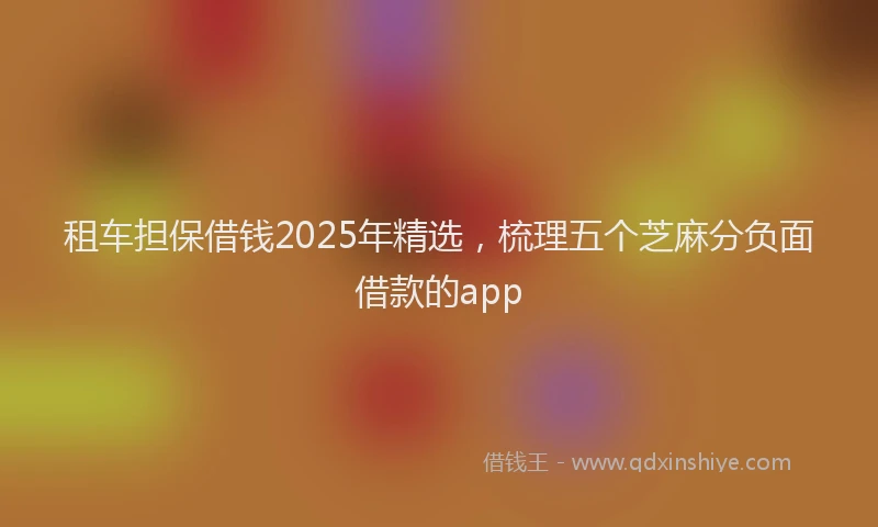租车担保借钱2025年精选，梳理五个芝麻分负面借款的app