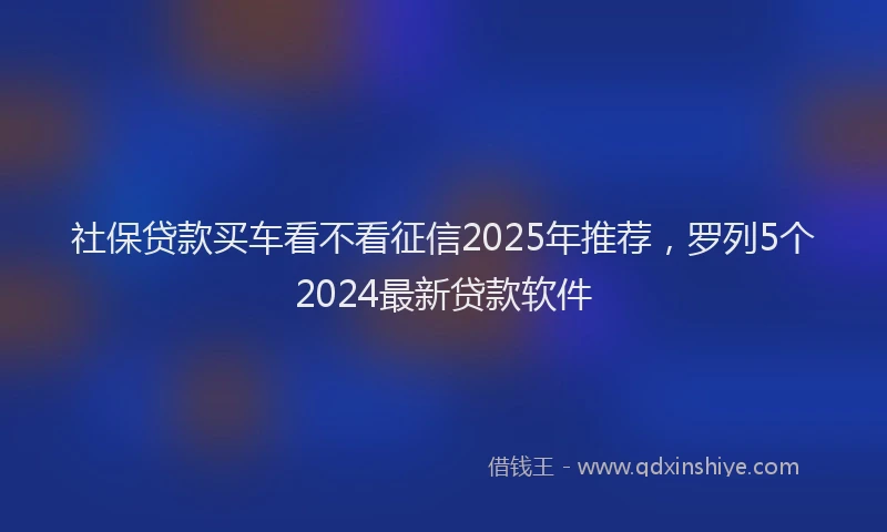 社保贷款买车看不看征信2025年推荐，罗列5个2024最新贷款软件