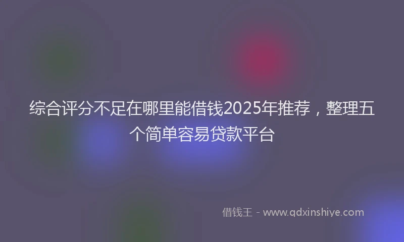 综合评分不足在哪里能借钱2025年推荐，整理五个简单容易贷款平台