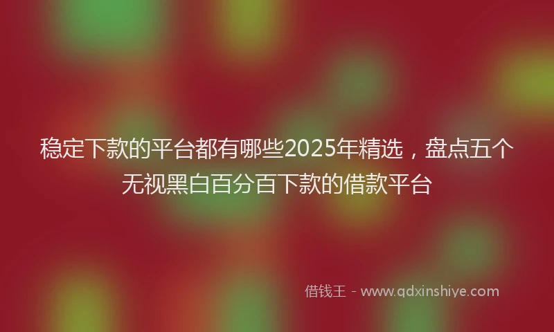 稳定下款的平台都有哪些2025年精选，盘点五个无视黑白百分百下款的借款平台