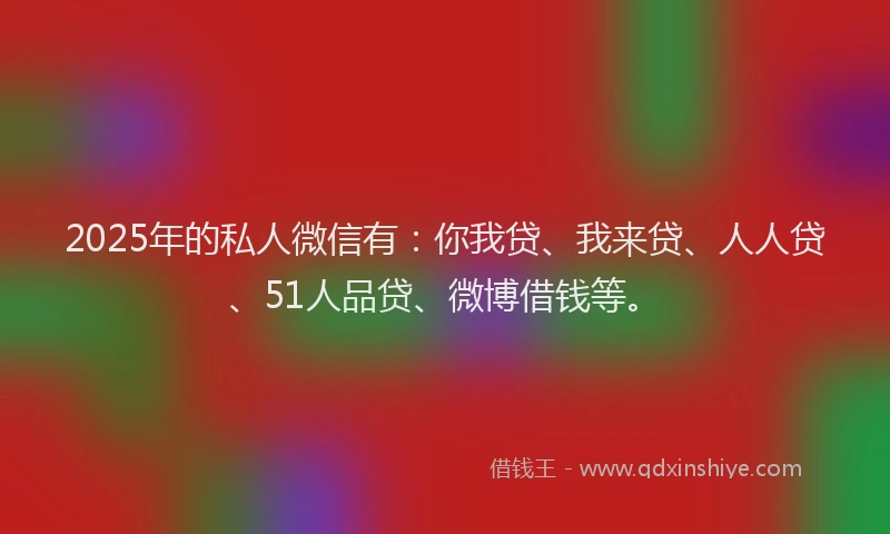 2025年的私人微信有：你我贷、我来贷、人人贷、51人品贷、微博借钱等。