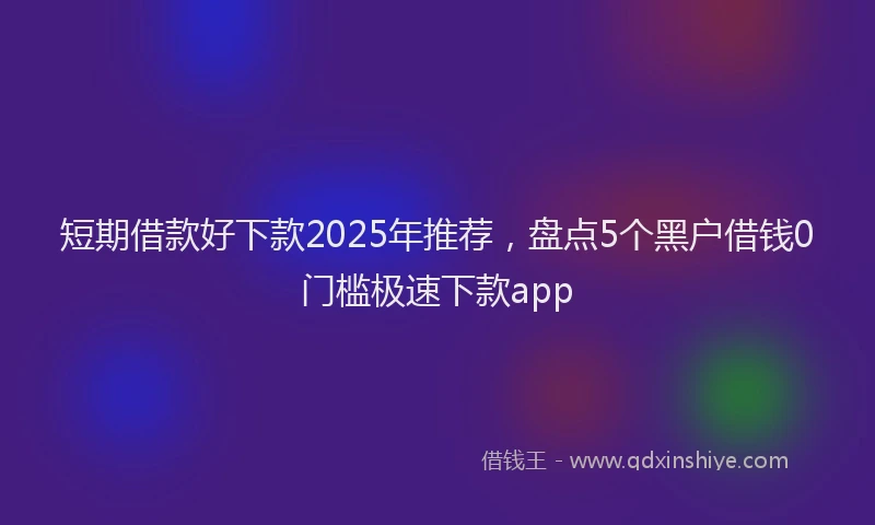 短期借款好下款2025年推荐，盘点5个黑户借钱0门槛极速下款app