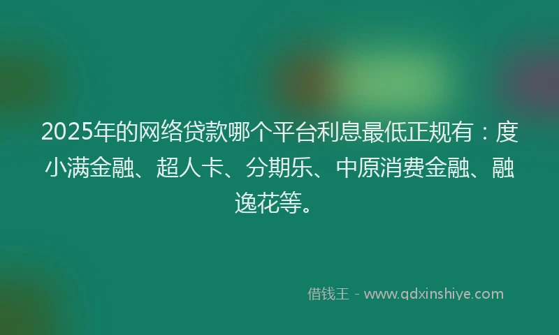 2025年的网络贷款哪个平台利息最低正规有：度小满金融、超人卡、分期乐、中原消费金融、融逸花等。